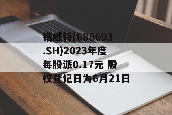 锴威特(688693.SH)2023年度每股派0.17元 股权登记日为6月21日 锴威特(688693.SH)2023年度每股派0.17元 股权登记日为6月21日