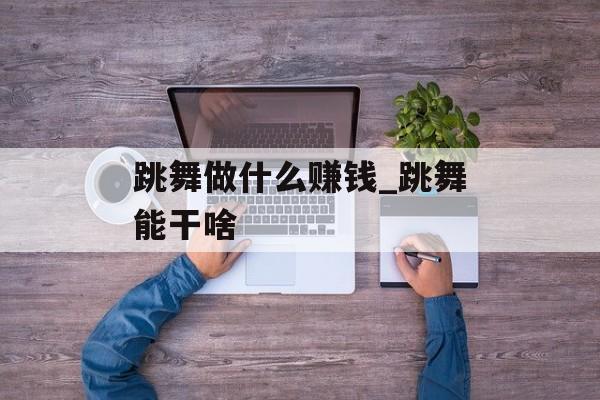 跳舞做什么赚钱_跳舞能干啥