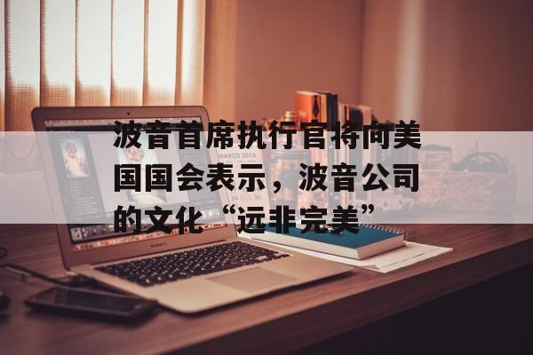 波音首席执行官将向美国国会表示，波音公司的文化“远非完美”