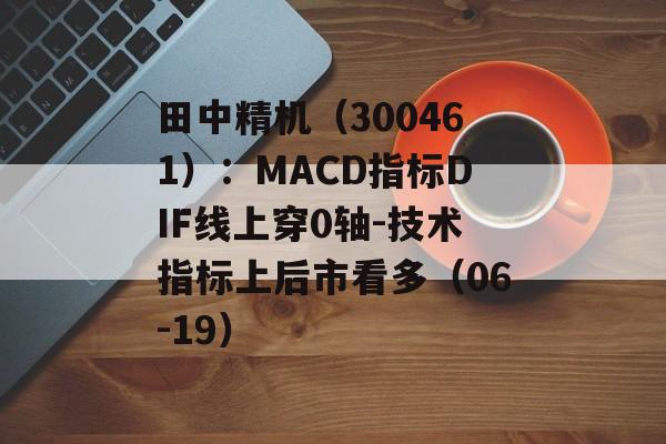 田中精机(300461):MACD指标DIF线上穿0轴-技术指标上后市看多(06-19) 田中精机(300461):MACD指标DIF线上穿0轴-技术指标上后市看多(06-19)