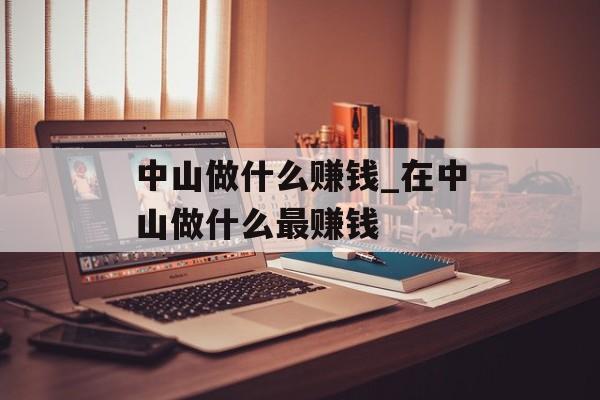 中山做什么赚钱_在中山做什么最赚钱 中山做什么赚钱_在中山做什么最赚钱