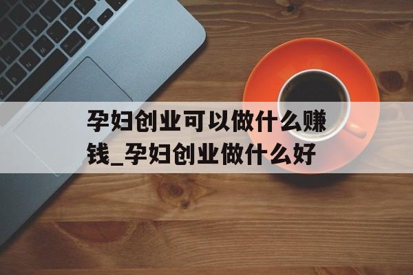 孕妇创业可以做什么赚钱_孕妇创业做什么好 孕妇创业可以做什么赚钱_孕妇创业做什么好