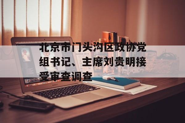 北京市门头沟区政协党组书记、主席刘贵明接受审查调查