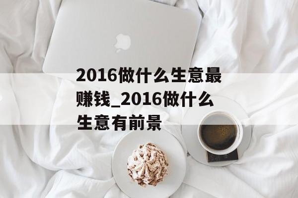 2016做什么生意最赚钱_2016做什么生意有前景 2016做什么生意最赚钱_2016做什么生意有前景