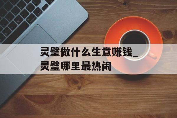 灵璧做什么生意赚钱_灵璧哪里最热闹 灵璧做什么生意赚钱_灵璧哪里最热闹