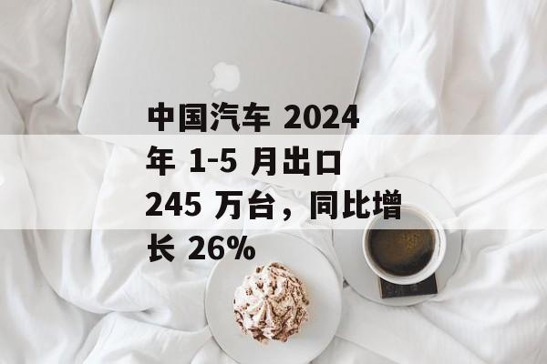 中国汽车 2024 年 1-5 月出口 245 万台,同比增长 26% 中国汽车 2024 年 1-5 月出口 245 万台,同比增长 26%