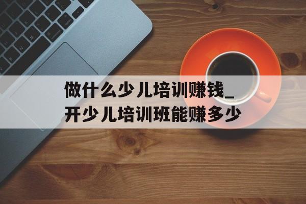 做什么少儿培训赚钱_开少儿培训班能赚多少 做什么少儿培训赚钱_开少儿培训班能赚多少