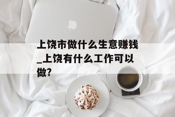 上饶市做什么生意赚钱_上饶有什么工作可以做?