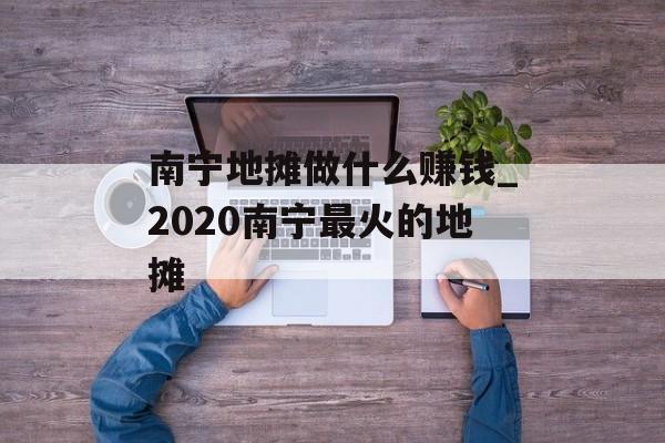 南宁地摊做什么赚钱_2020南宁最火的地摊 南宁地摊做什么赚钱_2020南宁最火的地摊