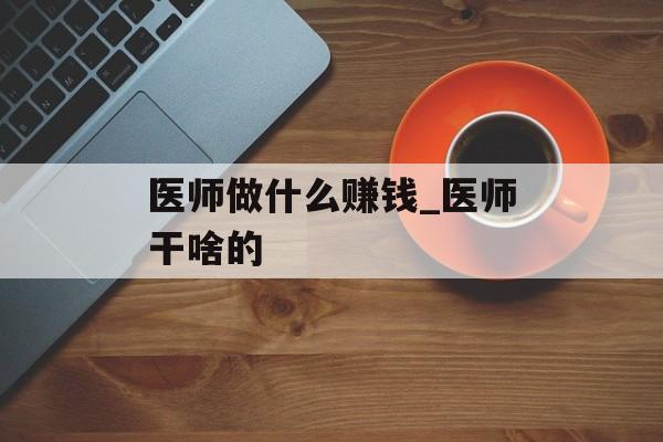医师做什么赚钱_医师干啥的 医师做什么赚钱_医师干啥的