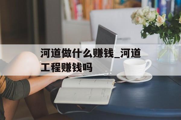 河道做什么赚钱_河道工程赚钱吗