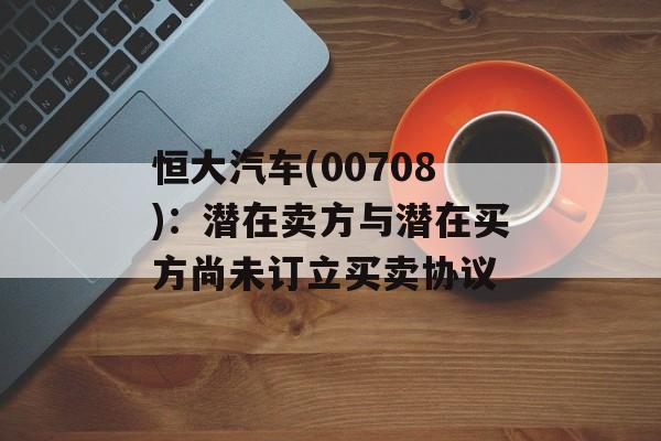 恒大汽车(00708):潜在卖方与潜在买方尚未订立买卖协议 恒大汽车(00708):潜在卖方与潜在买方尚未订立买卖协议
