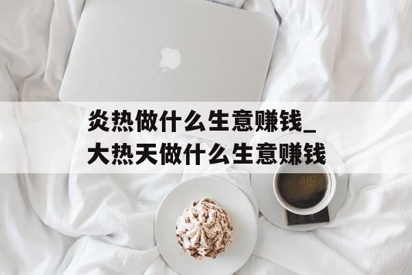 炎热做什么生意赚钱_大热天做什么生意赚钱 炎热做什么生意赚钱_大热天做什么生意赚钱