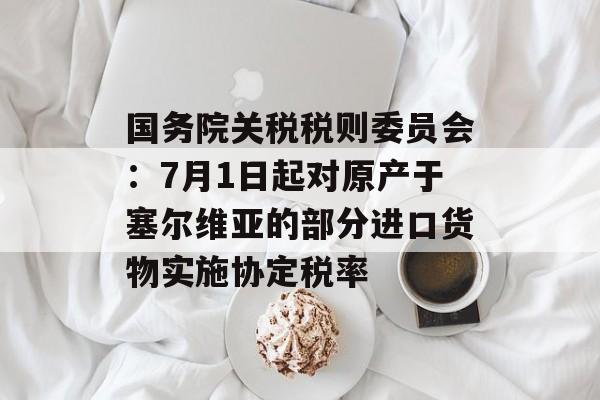 国务院关税税则委员会:7月1日起对原产于塞尔维亚的部分进口货物实施协定税率 国务院关税税则委员会:7月1日起对原产于塞尔维亚的部分进口货物实施协定税率