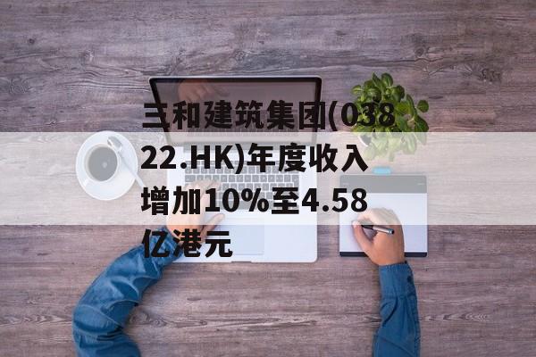 三和建筑集团(03822.HK)年度收入增加10%至4.58亿港元 三和建筑集团(03822.HK)年度收入增加10%至4.58亿港元