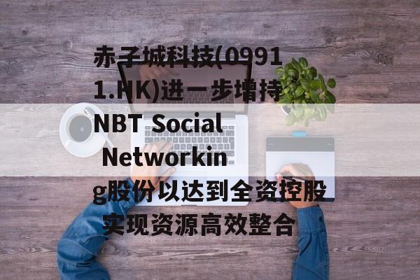 赤子城科技(09911.HK)进一步增持NBT Social Networking股份以达到全资控股 实现资源高效整合 赤子城科技(09911.HK)进一步增持NBT Social Networking股份以达到全资控股 实现资源高效整合