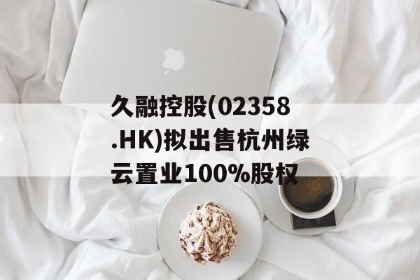久融控股(02358.HK)拟出售杭州绿云置业100%股权 久融控股(02358.HK)拟出售杭州绿云置业100%股权