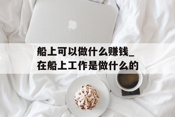 船上可以做什么赚钱_在船上工作是做什么的 船上可以做什么赚钱_在船上工作是做什么的