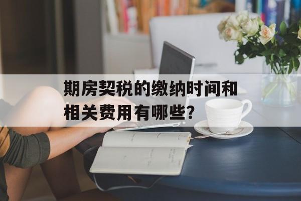期房契税的缴纳时间和相关费用有哪些？
