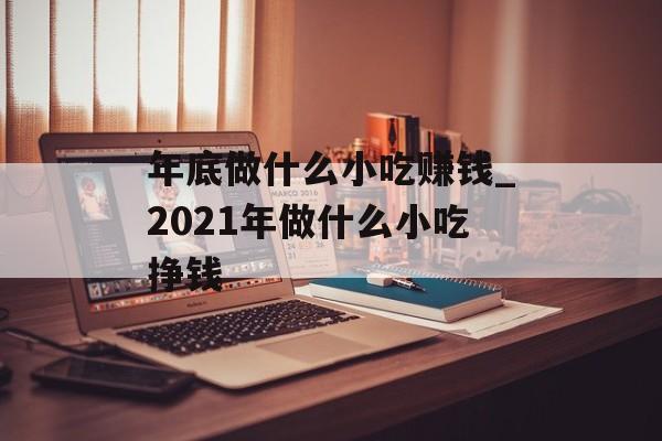 年底做什么小吃赚钱_2021年做什么小吃挣钱 年底做什么小吃赚钱_2021年做什么小吃挣钱