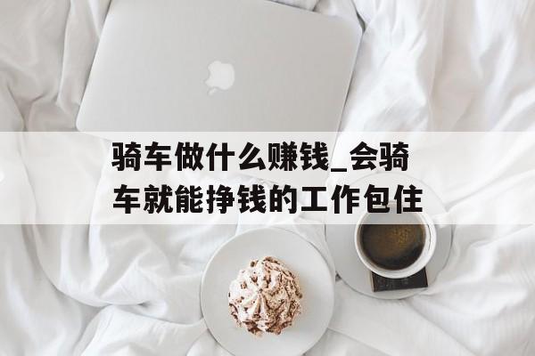 骑车做什么赚钱_会骑车就能挣钱的工作包住 骑车做什么赚钱_会骑车就能挣钱的工作包住