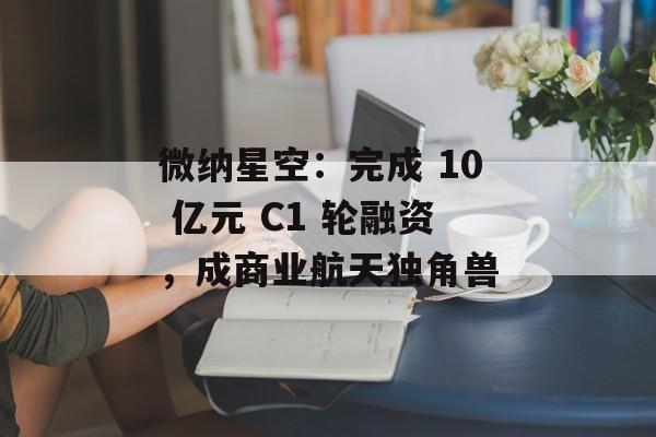 微纳星空:完成 10 亿元 C1 轮融资,成商业航天独角兽 微纳星空:完成 10 亿元 C1 轮融资,成商业航天独角兽