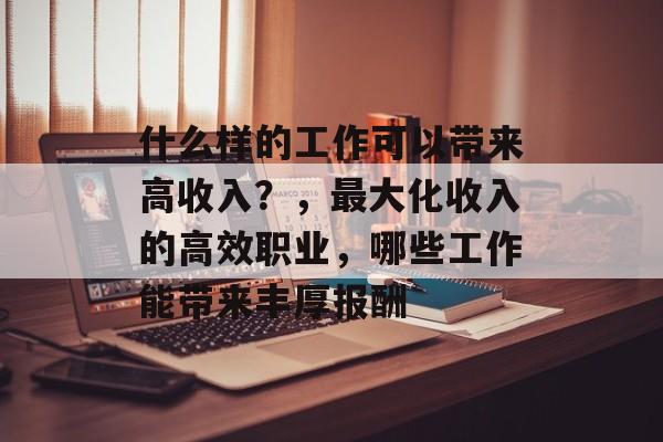 什么样的工作可以带来高收入?,最大化收入的高效职业,哪些工作能带来丰厚报酬 什么样的工作可以带来高收入?,最大化收入的高效职业,哪些工作能带来丰厚报酬