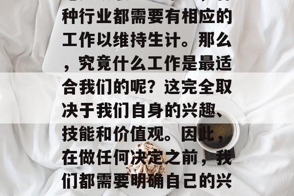 在当今社会中,人们对于做什么工作赚钱的疑问和讨论愈发热烈。无论是从职场到家庭,各种行业都需要有相应的工作以维持生计。那么,究竟什么工作是最适合我们的呢?这完全取决于我们自身的兴趣、技能和价值观。因此,在做任何决定之前,我们都需要明确自己的兴趣所在,并以此为基础选择合适的职业。,基于兴趣选择职业,了解什么工作最适合你 在当今社会中,人们对于做什么工作赚钱的疑问和讨论愈发热烈。无论是从职场到家庭,各种行业都需要有相应的工作以维持生计。那么,究竟什么工作是最适合我们的呢?这完全取决于我们自身的兴趣、技能和价值观。因此,在做任何决定之前,我们都需要明确自己的兴趣所在,并以此为基础选择合适的职业。,基于兴趣选择职业,了解什么工作最适合你
