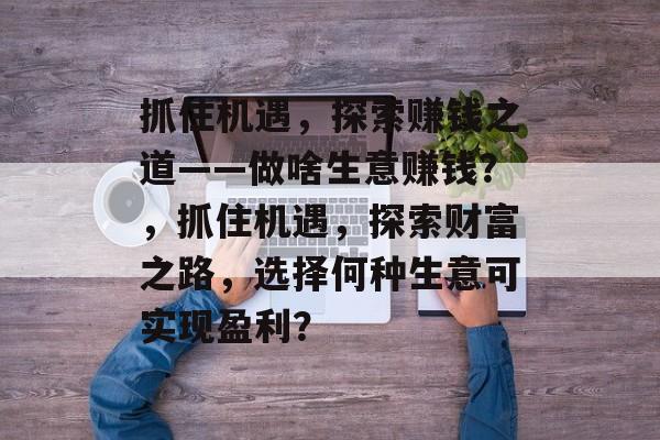 抓住机遇，探索赚钱之道——做啥生意赚钱？，抓住机遇，探索财富之路，选择何种生意可实现盈利？