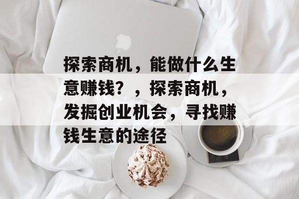 探索商机，能做什么生意赚钱？，探索商机，发掘创业机会，寻找赚钱生意的途径