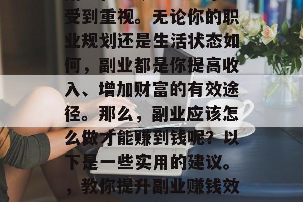 副业在当今社会越来越受到重视。无论你的职业规划还是生活状态如何,副业都是你提高收入、增加财富的有效途径。那么,副业应该怎么做才能赚到钱呢?以下是一些实用的建议。,教你提升副业赚钱效率的实用技巧 副业在当今社会越来越受到重视。无论你的职业规划还是生活状态如何,副业都是你提高收入、增加财富的有效途径。那么,副业应该怎么做才能赚到钱呢?以下是一些实用的建议。,教你提升副业赚钱效率的实用技巧