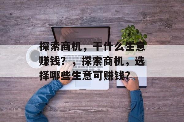 探索商机，干什么生意赚钱？，探索商机，选择哪些生意可赚钱？