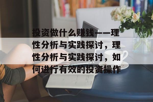 投资做什么赚钱——理性分析与实践探讨,理性分析与实践探讨,如何进行有效的投资操作 投资做什么赚钱——理性分析与实践探讨,理性分析与实践探讨,如何进行有效的投资操作