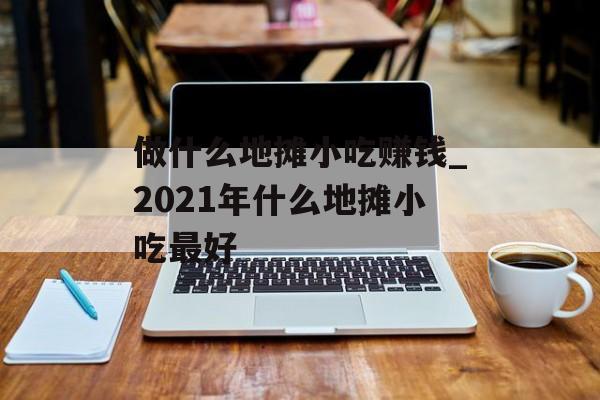 做什么地摊小吃赚钱_2021年什么地摊小吃最好 做什么地摊小吃赚钱_2021年什么地摊小吃最好