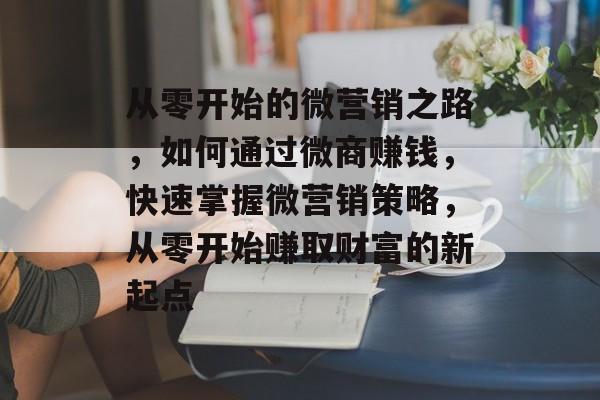 从零开始的微营销之路，如何通过微商赚钱，快速掌握微营销策略，从零开始赚取财富的新起点
