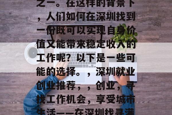 深圳是一个充满活力和创新的都市,同时也是中国最重要的经济中心之一。在这样的背景下,人们如何在深圳找到一份既可以实现自身价值又能带来稳定收入的工作呢?以下是一些可能的选择。,深圳就业创业推荐,,创业,寻找工作机会,享受城市生活——在深圳找寻满意工作!深圳经济发达,就业市场广阔,如何选择合适的工作? 深圳是一个充满活力和创新的都市,同时也是中国最重要的经济中心之一。在这样的背景下,人们如何在深圳找到一份既可以实现自身价值又能带来稳定收入的工作呢?以下是一些可能的选择。,深圳就业创业推荐,,创业,寻找工作机会,享受城市生活——在深圳找寻满意工作!深圳经济发达,就业市场广阔,如何选择合适的工作?