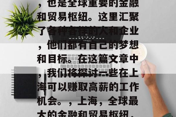 上海是中国的经济中心,也是全球重要的金融和贸易枢纽。这里汇聚了各种各样的人和企业,他们都有自己的梦想和目标。在这篇文章中,我们将探讨一些在上海可以赚取高薪的工作机会。,上海,全球最大的金融和贸易枢纽,工作机会众多 上海是中国的经济中心,也是全球重要的金融和贸易枢纽。这里汇聚了各种各样的人和企业,他们都有自己的梦想和目标。在这篇文章中,我们将探讨一些在上海可以赚取高薪的工作机会。,上海,全球最大的金融和贸易枢纽,工作机会众多