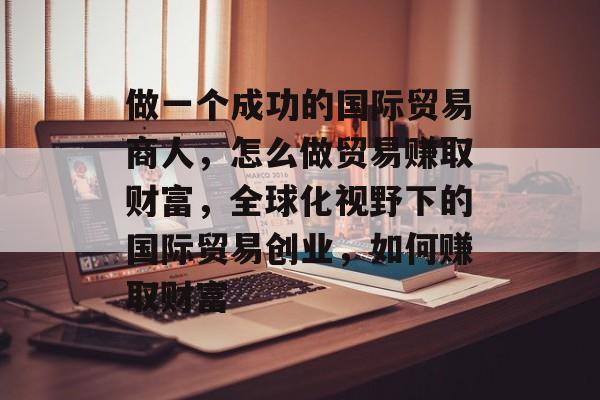 做一个成功的国际贸易商人，怎么做贸易赚取财富，全球化视野下的国际贸易创业，如何赚取财富