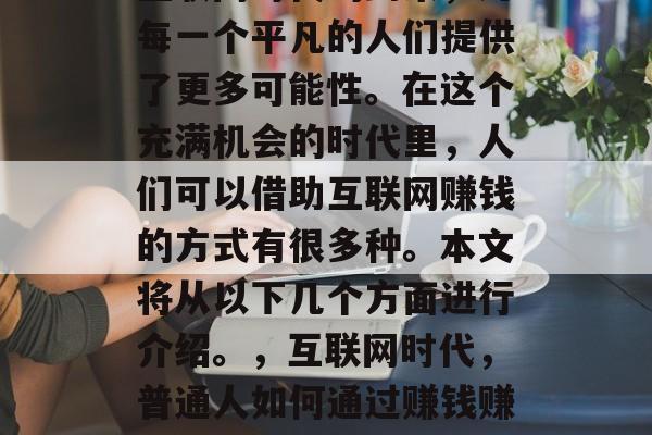 互联网时代的到来,为每一个平凡的人们提供了更多可能性。在这个充满机会的时代里,人们可以借助互联网赚钱的方式有很多种。本文将从以下几个方面进行介绍。,互联网时代,普通人如何通过赚钱赚钱 互联网时代的到来,为每一个平凡的人们提供了更多可能性。在这个充满机会的时代里,人们可以借助互联网赚钱的方式有很多种。本文将从以下几个方面进行介绍。,互联网时代,普通人如何通过赚钱赚钱