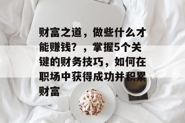 财富之道,做些什么才能赚钱?,掌握5个关键的财务技巧,如何在职场中获得成功并积累财富 财富之道,做些什么才能赚钱?,掌握5个关键的财务技巧,如何在职场中获得成功并积累财富