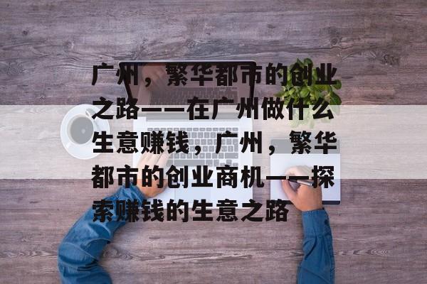 广州,繁华都市的创业之路——在广州做什么生意赚钱,广州,繁华都市的创业商机——探索赚钱的生意之路 广州,繁华都市的创业之路——在广州做什么生意赚钱,广州,繁华都市的创业商机——探索赚钱的生意之路