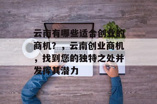 云南有哪些适合创业的商机？，云南创业商机，找到您的独特之处并发挥其潜力