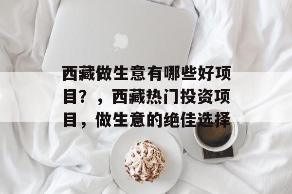 西藏做生意有哪些好项目?,西藏热门投资项目,做生意的绝佳选择 西藏做生意有哪些好项目?,西藏热门投资项目,做生意的绝佳选择
