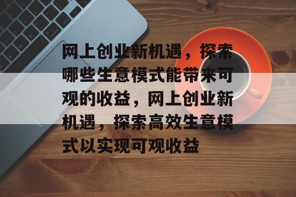 网上创业新机遇，探索哪些生意模式能带来可观的收益，网上创业新机遇，探索高效生意模式以实现可观收益