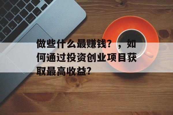 做些什么最赚钱?,如何通过投资创业项目获取最高收益? 做些什么最赚钱?,如何通过投资创业项目获取最高收益?