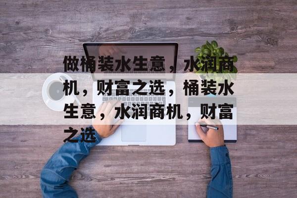 做桶装水生意,水润商机,财富之选,桶装水生意,水润商机,财富之选 做桶装水生意,水润商机,财富之选,桶装水生意,水润商机,财富之选