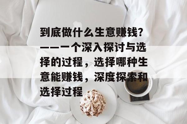 到底做什么生意赚钱?——一个深入探讨与选择的过程,选择哪种生意能赚钱,深度探索和选择过程 到底做什么生意赚钱?——一个深入探讨与选择的过程,选择哪种生意能赚钱,深度探索和选择过程