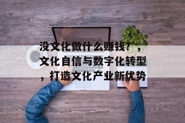 没文化做什么赚钱?,文化自信与数字化转型,打造文化产业新优势 没文化做什么赚钱?,文化自信与数字化转型,打造文化产业新优势