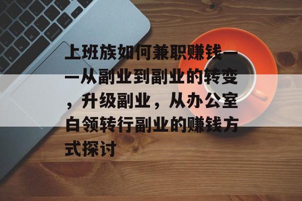 上班族如何兼职赚钱——从副业到副业的转变，升级副业，从办公室白领转行副业的赚钱方式探讨