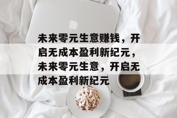 未来零元生意赚钱,开启无成本盈利新纪元,未来零元生意,开启无成本盈利新纪元 未来零元生意赚钱,开启无成本盈利新纪元,未来零元生意,开启无成本盈利新纪元